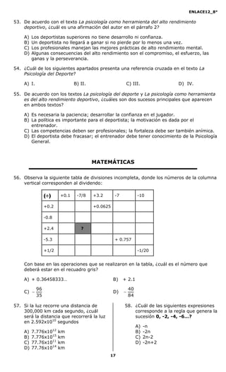 ENLACE12_8°

53. De acuerdo con el texto La psicología como herramienta del alto rendimiento
    deportivo, ¿cuál es una afirmación del autor en el párrafo 2?

    A)   Los deportistas superiores no tiene desarrollo ni confianza.
    B)   Un deportista no llegará a ganar si no pierde por lo menos una vez.
    C)   Los profesionales manejan las mejores prácticas de alto rendimiento mental.
    D)   Algunas consecuencias del alto rendimiento son el compromiso, el esfuerzo, las
         ganas y la perseverancia.

54. ¿Cuál de los siguientes apartados presenta una referencia cruzada en el texto La
    Psicología del Deporte?

    A) I.                      B) II.                   C) III.               D) IV.

55. De acuerdo con los textos La psicología del deporte y La psicología como herramienta
    es del alto rendimiento deportivo, ¿cuáles son dos sucesos principales que aparecen
    en ambos textos?

    A) Es necesaria la paciencia; desarrollar la confianza en el jugador.
    B) La política es importante para el deportista; la motivación es dada por el
       entrenador.
    C) Las competencias deben ser profesionales; la fortaleza debe ser también anímica.
    D) El deportista debe fracasar; el entrenador debe tener conocimiento de la Psicología
       General.



                                        MATEMÁTICAS

56. Observa la siguiente tabla de divisiones incompleta, donde los números de la columna
    vertical corresponden al dividendo:

                 ()    +0.1    -7/8    +3.2      -7            -10

                 +0.2                   +0.0625

                 -0.8

                 +2.4             ?

                 -5.3                             + 0.757

                 +1/2                                           -1/20


    Con base en las operaciones que se realizaron en la tabla, ¿cuál es el número que
    deberá estar en el recuadro gris?

    A) + 0.36458333…                              B)   + 2.1

            96                                             40
    C)                                           D)   
            35                                             84

57. Si la luz recorre una distancia de                 58. ¿Cuál de las siguientes expresiones
    300,000 km cada segundo, ¿cuál                         corresponde a la regla que genera la
    será la distancia que recorrerá la luz                 sucesión 0, -2, -4, -6…?
    en 2.592x1010 segundos
                                                                A)   -n
    A)   7.776x1012     km                                      B)   -2n
    B)   7.776x1015     km                                      C)   2n-2
    C)   77.76x1011     km                                      D)   -2n+2
    D)   77.76x1014     km
                                               17
 