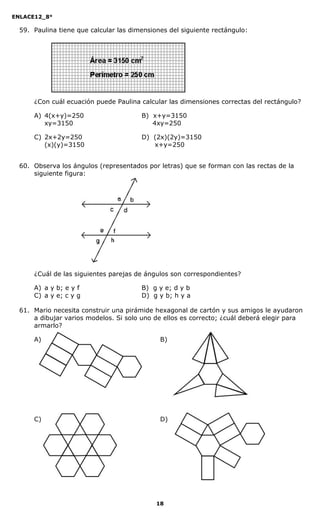 ENLACE12_8°

  59. Paulina tiene que calcular las dimensiones del siguiente rectángulo:




      ¿Con cuál ecuación puede Paulina calcular las dimensiones correctas del rectángulo?

      A) 4(x+y)=250                     B) x+y=3150
         xy=3150                           4xy=250

      C) 2x+2y=250                      D) (2x)(2y)=3150
         (x)(y)=3150                       x+y=250


  60. Observa los ángulos (representados por letras) que se forman con las rectas de la
      siguiente figura:




      ¿Cuál de las siguientes parejas de ángulos son correspondientes?

      A) a y b; e y f                   B) g y e; d y b
      C) a y e; c y g                   D) g y b; h y a

  61. Mario necesita construir una pirámide hexagonal de cartón y sus amigos le ayudaron
      a dibujar varios modelos. Si solo uno de ellos es correcto; ¿cuál deberá elegir para
      armarlo?

      A)                                      B)




      C)                                      D)




                                             18
 