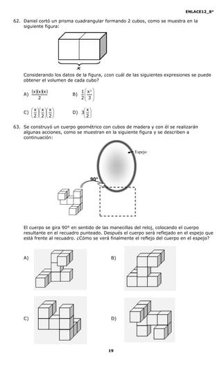 ENLACE12_8°

62. Daniel cortó un prisma cuadrangular formando 2 cubos, como se muestra en la
    siguiente figura:




    Considerando los datos de la figura, ¿con cuál de las siguientes expresiones se puede
    obtener el volumen de cada cubo?


    A)
         x x x      B)
                               1  x3 
                                  
             2                 2 3 
                                  

        x  x  x         x
    C)              D) 3 
        2  2  2         2

63. Se construyó un cuerpo geométrico con cubos de madera y con él se realizarán
    algunas acciones, como se muestran en la siguiente figura y se describen a
    continuación:


                                                      Espejo




                                    90°




    El cuerpo se gira 90° en sentido de las manecillas del reloj, colocando el cuerpo
    resultante en el recuadro punteado. Después el cuerpo será reflejado en el espejo que
    está frente al recuadro. ¿Cómo se verá finalmente el reflejo del cuerpo en el espejo?



    A)                                     B)




    C)                                     D)




                                          19
 