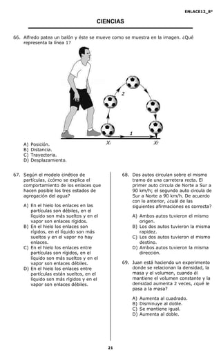 ENLACE12_8°

                                     CIENCIAS

66. Alfredo patea un balón y éste se mueve como se muestra en la imagen. ¿Qué
    representa la línea 1?




    A)   Posición.
    B)   Distancia.
    C)   Trayectoria.
    D)   Desplazamiento.


67. Según el modelo cinético de               68. Dos autos circulan sobre el mismo
    partículas, ¿cómo se explica el               tramo de una carretera recta. El
    comportamiento de los enlaces que             primer auto circula de Norte a Sur a
    hacen posible los tres estados de             90 km/h; el segundo auto circula de
    agregación del agua?                          Sur a Norte a 90 km/h. De acuerdo
                                                  con lo anterior, ¿cuál de las
    A) En el hielo los enlaces en las             siguientes afirmaciones es correcta?
       partículas son débiles, en el
       líquido son más sueltos y en el            A) Ambos autos tuvieron el mismo
       vapor son enlaces rígidos.                    origen.
    B) En el hielo los enlaces son                B) Los dos autos tuvieron la misma
       rígidos, en el líquido son más                rapidez.
       sueltos y en el vapor no hay               C) Los dos autos tuvieron el mismo
       enlaces.                                      destino.
    C) En el hielo los enlaces entre              D) Ambos autos tuvieron la misma
       partículas son rígidos, en el                 dirección.
       líquido son más sueltos y en el
       vapor son enlaces débiles.             69. Juan está haciendo un experimento
    D) En el hielo los enlaces entre              donde se relacionan la densidad, la
       partículas están sueltos, en el            masa y el volumen, cuando él
       líquido son más rígidos y en el            mantiene el volumen constante y la
       vapor son enlaces débiles.                 densidad aumenta 2 veces, ¿qué le
                                                  pasa a la masa?

                                                  A)   Aumenta al cuadrado.
                                                  B)   Disminuye al doble.
                                                  C)   Se mantiene igual.
                                                  D)   Aumenta al doble.




                                         21
 