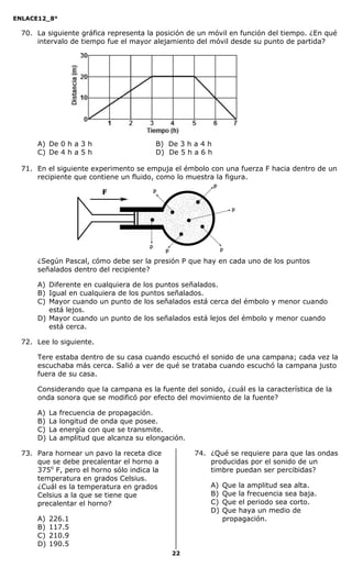 ENLACE12_8°

  70. La siguiente gráfica representa la posición de un móvil en función del tiempo. ¿En qué
      intervalo de tiempo fue el mayor alejamiento del móvil desde su punto de partida?




      A) De 0 h a 3 h                     B) De 3 h a 4 h
      C) De 4 h a 5 h                     D) De 5 h a 6 h

  71. En el siguiente experimento se empuja el émbolo con una fuerza F hacia dentro de un
      recipiente que contiene un fluido, como lo muestra la figura.




      ¿Según Pascal, cómo debe ser la presión P que hay en cada uno de los puntos
      señalados dentro del recipiente?

      A) Diferente en cualquiera de los puntos señalados.
      B) Igual en cualquiera de los puntos señalados.
      C) Mayor cuando un punto de los señalados está cerca del émbolo y menor cuando
         está lejos.
      D) Mayor cuando un punto de los señalados está lejos del émbolo y menor cuando
         está cerca.

  72. Lee lo siguiente.

      Tere estaba dentro de su casa cuando escuchó el sonido de una campana; cada vez la
      escuchaba más cerca. Salió a ver de qué se trataba cuando escuchó la campana justo
      fuera de su casa.

      Considerando que la campana es la fuente del sonido, ¿cuál es la característica de la
      onda sonora que se modificó por efecto del movimiento de la fuente?

      A)   La   frecuencia de propagación.
      B)   La   longitud de onda que posee.
      C)   La   energía con que se transmite.
      D)   La   amplitud que alcanza su elongación.

  73. Para hornear un pavo la receta dice             74. ¿Qué se requiere para que las ondas
      que se debe precalentar el horno a                  producidas por el sonido de un
      375o F, pero el horno sólo indica la                timbre puedan ser percibidas?
      temperatura en grados Celsius.
      ¿Cuál es la temperatura en grados                   A)   Que la amplitud sea alta.
      Celsius a la que se tiene que                       B)   Que la frecuencia sea baja.
      precalentar el horno?                               C)   Que el periodo sea corto.
                                                          D)   Que haya un medio de
      A)   226.1                                               propagación.
      B)   117.5
      C)   210.9
      D)   190.5
                                               22
 