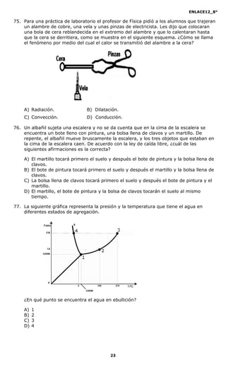 ENLACE12_8°

75. Para una práctica de laboratorio el profesor de Física pidió a los alumnos que trajeran
    un alambre de cobre, una vela y unas pinzas de electricista. Les dijo que colocaran
    una bola de cera reblandecida en el extremo del alambre y que lo calentaran hasta
    que la cera se derritiera, como se muestra en el siguiente esquema. ¿Cómo se llama
    el fenómeno por medio del cual el calor se transmitió del alambre a la cera?




    A) Radiación.                B) Dilatación.
    C) Convección.               D) Conducción.

76. Un albañil sujeta una escalera y no se da cuenta que en la cima de la escalera se
    encuentra un bote lleno con pintura, una bolsa llena de clavos y un martillo. De
    repente, el albañil mueve bruscamente la escalera, y los tres objetos que estaban en
    la cima de la escalera caen. De acuerdo con la ley de caída libre, ¿cuál de las
    siguientes afirmaciones es la correcta?

    A) El martillo tocará primero el suelo y después el bote de pintura y la bolsa llena de
       clavos.
    B) El bote de pintura tocará primero el suelo y después el martillo y la bolsa llena de
       clavos.
    C) La bolsa llena de clavos tocará primero el suelo y después el bote de pintura y el
       martillo.
    D) El martillo, el bote de pintura y la bolsa de clavos tocarán el suelo al mismo
       tiempo.

77. La siguiente gráfica representa la presión y la temperatura que tiene el agua en
    diferentes estados de agregación.




    ¿En qué punto se encuentra el agua en ebullición?

    A)   1
    B)   2
    C)   3
    D)   4




                                           23
 