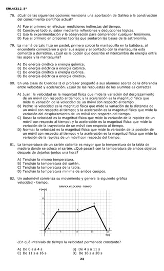 ENLACE12_8°

  78. ¿Cuál de las siguientes opciones menciona una aportación de Galileo a la construcción
      del conocimiento científico actual?

      A)   Fue el primero en efectuar mediciones indirectas del tiempo.
      B)   Construyó todo su saber mediante reflexiones y deducciones lógicas.
      C)   Usó la experimentación y la observación para comprender cualquier fenómeno.
      D)   Fue el primero en proponer teorías que sentaron las bases de la astronomía.

  79. La mamá de Lalo hizo un pastel, primero colocó la mantequilla en la batidora, al
      encenderla comenzaron a girar sus aspas y al contacto con la mantequilla esta
      comenzó a derretirse. ¿Cuál es la opción que describe el intercambio de energía entre
      las aspas y la mantequilla?

      A)   De   energía   cinética a energía química.
      B)   De   energía   eléctrica a energía calórica.
      C)   De   energía   cinética a energía calórica.
      D)   De   energía   eléctrica a energía cinética.

  80. En una clase de Ciencias II el profesor preguntó a sus alumnos acerca de la diferencia
      entre velocidad y aceleración. ¿Cuál de las respuestas de los alumnos es correcta?

      A) Juan: la velocidad es la magnitud física que mide la variación del desplazamiento
         de un móvil con respecto al tiempo; y la aceleración es la magnitud física que
         mide la variación de la velocidad de un móvil con respecto al tiempo
      B) Pedro: la velocidad es la magnitud física que mide la variación de la distancia de
         un móvil con respecto al tiempo; y la aceleración es la magnitud física que mide la
         variación del desplazamiento de un móvil con respecto del tiempo.
      C) Rosa: la velocidad es la magnitud física que mide la variación de la rapidez de un
         móvil con respecto al tiempo; y la aceleración es la magnitud física que mide la
         variación de la trayectoria de un móvil con respecto al tiempo.
      D) Norma: la velocidad es la magnitud física que mide la variación de la posición de
         un móvil con respecto al tiempo; y la aceleración es la magnitud física que mide la
         variación de la rapidez de un móvil con respecto del tiempo.

  81. La temperatura de un sartén caliente es mayor que la temperatura de la tabla de
      madera donde se coloca el sartén. ¿Qué pasará con la temperatura de ambos objetos
      después de dejarlos juntos una hora?

      A)   Tendrán   la   misma temperatura.
      B)   Tendrán   la   temperatura del sartén.
      C)   Tendrán   la   temperatura de la tabla.
      D)   Tendrán   la   temperatura mínima de ambos cuerpos.

  82. Un automóvil comienza su movimiento y genera la siguiente gráfica
      velocidad - tiempo.




      ¿En qué intervalo de tiempo la velocidad permanece constante?

      A) De 0 s a 4 s                         B) De 4 s a 11 s
      C) De 11 s a 16 s                       D) De 16 s a 20 s
                                                   24
 