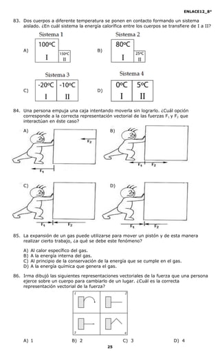 ENLACE12_8°

83. Dos cuerpos a diferente temperatura se ponen en contacto formando un sistema
    aislado. ¿En cuál sistema la energía calorífica entre los cuerpos se transfiere de I a II?




    A)                                 B)




    C)                                 D)



84. Una persona empuja una caja intentando moverla sin lograrlo. ¿Cuál opción
    corresponde a la correcta representación vectorial de las fuerzas F1 y F2 que
    interactúan en éste caso?

    A)                                        B)




    C)                                        D)




85. La expansión de un gas puede utilizarse para mover un pistón y de esta manera
    realizar cierto trabajo, ¿a qué se debe este fenómeno?

    A)   Al calor específico del gas.
    B)   A la energía interna del gas.
    C)   Al principio de la conservación de la energía que se cumple en el gas.
    D)   A la energía química que genera el gas.

86. Irma dibujó las siguientes representaciones vectoriales de la fuerza que una persona
    ejerce sobre un cuerpo para cambiarlo de un lugar. ¿Cuál es la correcta
    representación vectorial de la fuerza?




    A) 1                    B) 2                    C) 3                    D) 4
                                            25
 