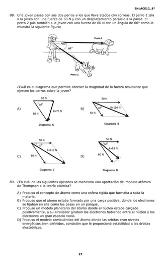 ENLACE12_8°

88. Una joven pasea con sus dos perros a los que lleva atados con correas. El perro 1 jala
    a la joven con una fuerza de 50 N y con un desplazamiento paralelo a la pared. El
    perro 2 jala también a la joven con una fuerza de 80 N con un ángulo de 60° como lo
    muestra la siguiente figura:




    ¿Cuál es el diagrama que permite obtener la magnitud de la fuerza resultante que
    ejercen los perros sobre la joven?




    A)                                      B)




    C)                                      D)




89. ¿En cuál de las siguientes opciones se menciona una aportación del modelo atómico
    de Thompson a la teoría atómica?

    A) Propuso el concepto de átomo como una esfera rígida que formaba a toda la
       materia.
    B) Propuso que el átomo estaba formado por una carga positiva, donde los electrones
       se fijaban en ella como las pasas en un panqué.
    C) Propuso un modelo planetario del átomo donde el núcleo estaba cargado
       positivamente, a su alrededor giraban los electrones habiendo entre el núcleo y los
       electrones un gran espacio vacío.
    D) Propuso el modelo semicuántico del átomo donde las orbitas eran niveles
       energéticos bien definidos, condición que le proporcionó estabilidad a las órbitas
       electrónicas.




                                          27
 