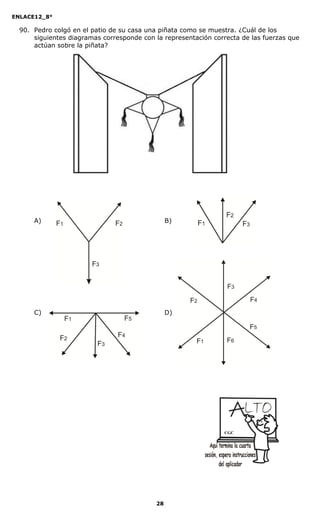 ENLACE12_8°

  90. Pedro colgó en el patio de su casa una piñata como se muestra. ¿Cuál de los
      siguientes diagramas corresponde con la representación correcta de las fuerzas que
      actúan sobre la piñata?




      A)                                         B)




      C)                                         D)




                                                                CGC




                                            28
 