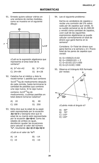 ENLACE12_8°

                                      MATEMÁTICAS

91. Ernesto quiere colocar vidrios en           94. Lee el siguiente problema:
    una ventana de ciertas medidas,
    como se muestra en el siguiente                 Karina es vendedora de zapatos y
    dibujo:                                         recibe una comisión del 2% sobre
                                                    cada par de zapatos que vende. Si
                                                    su sueldo semanal es de $1,500.00
                                                    y vendió cierta cantidad de zapatos,
                                                    ¿con cuál de las siguientes
                                                    expresiones algebraicas se puede
                                                    calcular correctamente el total de
                                                    dinero que ganó Karina en la
                                                    semana?

                                                    Considera: G=Total de dinero que
                                                    gana Karina a la semana y Z= Precio
                                                    total de los pares de zapatos que
                                                    vendió

                                                    A)   G=1500(Z)+0.02
    ¿Cuál es la expresión algebraica que            B)   G=1500(0.02) + Z
    representa el área total de la                  C)   G=(0.02) (Z)+1500
    ventana?                                        D)   G=(Z+0.02) 1500
    A) 3r2+6r+42          B)    3r2+42r         95. Observa el triángulo RJS formado
    C) 24r+84             D)    8r+28               por rectas:

92. Catalina fue al médico y éste le
    recetó tomar 1 pastilla que contiene
    5x10- 4 kg de medicamento después
    de cada comida, hasta terminarse la
    cantidad de pastillas que contiene
    una caja nueva. Si la caja nueva
    contiene 2x10- 2 kg de
    medicamento, ¿cuántas pastillas en
    total deberá tomarse Catalina?

    A)   10               B)     40
    C) 100                D)    250                 ¿Cuánto mide el ángulo   α?
93. Edna dice que la edad de su papá                A) 60°
    está representada por la ecuación               B) 70°
    3(x+3)+3 y Georgina dice que la                 C) 110°
    edad de su mamá está representada               D) 120°
    por la ecuación 2(x+8)+6. Como las
    edades de ambos es igual,
    decidieron igualar las ecuaciones
    para calcular el valor del número
    “x”, resultando 3(x+3)+3=2(x+8)+6

    ¿Cuál es el valor de “x”?

    A) 14                 B)    -14
    C) 10                 D)    -10




                                           29
 