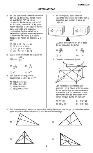 ENLACE12_8°

                                     MATEMÁTICAS

11. En una panadería se tenía un costal           14. En su negocio, Sofía tiene la
    con 50 kg de harina, de los cuales                siguiente balanza en equilibrio con 2
    se guardaron “h” kg en un                         paquetes que indican el peso de
    recipiente. De la harina que sobró                cada uno:
    en el costal, se utilizó “s” kg para
    hacer pasteles y “p” kg para hacer
    pan, sobrando una pequeña
    cantidad de harina. ¿Cuál es la
    expresión algebraica que representa
    la cantidad de harina que sobró
    después de hacer los pasteles y el
    pan?
                                                        ¿Cuál es el valor de “x” en el peso
    A)   (50 + h) - (s + p) kg
                                                        de los paquetes de Sofía?
    B)   50 + h - s – p kg
    C)   5 0 - (h + s - p) kg                                99                     99
    D)   (50 - h) –( s + p) kg                          A)                    B)
                                                             264                   192
12. ¿Cuál es el resultado de calcular el                C)   1                D)     3
                10
                w
    cociente         ?                            15. Observa la siguiente figura:
                w6

           1                  1
    A)                   B)
         w 16                 w4
           4                    16
    C) w                 D) w
13. ¿En cuál de las siguientes
    ecuaciones el valor de x=7?

    A)   4(2x)+6-2=72
    B)   4(2x+6)-2=72
    C)   4(2x+6-2)=72                                   Con respecto a las rectas que
    D)   4(2)(x+6)-2=72                                 aparecen en la figura anterior, ¿cuál
                                                        de las siguientes opciones presenta
                                                        dos rectas que no se cortan nunca,
                                                        por mucho que se prologuen y no
                                                        tienen ningún punto en común?

                                                        A) AF y BI            B)   HC y JE
                                                        C) DC y EB            D)   KC y GA

16. Patricia debe elegir entre los siguientes triángulos aquel que tenga trazadas las rectas
    para encontrar el circuncentro. ¿Cuál de ellos debe elegir?




    A)                                             B)




    C)                                             D)



                                            3
 
