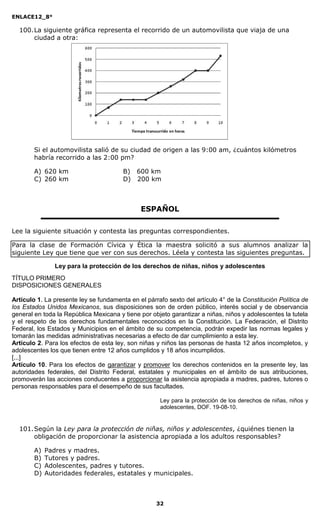 ENLACE12_8°

  100. La siguiente gráfica representa el recorrido de un automovilista que viaja de una
       ciudad a otra:




        Si el automovilista salió de su ciudad de origen a las 9:00 am, ¿cuántos kilómetros
        habría recorrido a las 2:00 pm?

        A) 620 km                       B) 600 km
        C) 260 km                       D) 200 km



                                               ESPAÑOL

Lee la siguiente situación y contesta las preguntas correspondientes.

Para la clase de Formación Cívica y Ética la maestra solicitó a sus alumnos analizar la
siguiente Ley que tiene que ver con sus derechos. Léela y contesta las siguientes preguntas.

                Ley para la protección de los derechos de niñas, niños y adolescentes
TÍTULO PRIMERO
DISPOSICIONES GENERALES

Artículo 1. La presente ley se fundamenta en el párrafo sexto del artículo 4° de la Constitución Política de
los Estados Unidos Mexicanos, sus disposiciones son de orden público, interés social y de observancia
general en toda la República Mexicana y tiene por objeto garantizar a niñas, niños y adolescentes la tutela
y el respeto de los derechos fundamentales reconocidos en la Constitución. La Federación, el Distrito
Federal, los Estados y Municipios en el ámbito de su competencia, podrán expedir las normas legales y
tomarán las medidas administrativas necesarias a efecto de dar cumplimiento a esta ley.
Artículo 2. Para los efectos de esta ley, son niñas y niños las personas de hasta 12 años incompletos, y
adolescentes los que tienen entre 12 años cumplidos y 18 años incumplidos.
[...]
Artículo 10. Para los efectos de garantizar y promover los derechos contenidos en la presente ley, las
autoridades federales, del Distrito Federal, estatales y municipales en el ámbito de sus atribuciones,
promoverán las acciones conducentes a proporcionar la asistencia apropiada a madres, padres, tutores o
personas responsables para el desempeño de sus facultades.

                                                      Ley para la protección de los derechos de niñas, niños y
                                                      adolescentes, DOF. 19-08-10.


  101. Según la Ley para la protección de niñas, niños y adolescentes, ¿quiénes tienen la
       obligación de proporcionar la asistencia apropiada a los adultos responsables?

        A)   Padres y madres.
        B)   Tutores y padres.
        C)   Adolescentes, padres y tutores.
        D)   Autoridades federales, estatales y municipales.



                                                    32
 