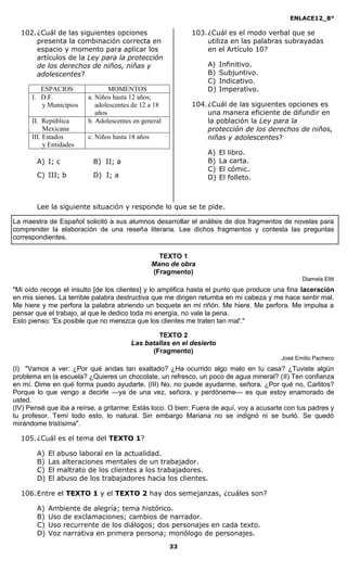 ENLACE12_8°

  102. ¿Cuál de las siguientes opciones                     103. ¿Cuál es el modo verbal que se
       presenta la combinación correcta en                       utiliza en las palabras subrayadas
       espacio y momento para aplicar los                        en el Artículo 10?
       artículos de la Ley para la protección
       de los derechos de niños, niñas y                         A)   Infinitivo.
       adolescentes?                                             B)   Subjuntivo.
                                                                 C)   Indicativo.
         ESPACIOS                MOMENTOS                        D)   Imperativo.
      I. D.F.            a. Niños hasta 12 años;
         y Municipios       adolescentes de 12 a 18         104. ¿Cuál de las siguientes opciones es
                            años                                 una manera eficiente de difundir en
      II. República      b. Adolescentes en general              la población la Ley para la
           Mexicana                                              protección de los derechos de niños,
      III. Estados       c. Niños hasta 18 años                  niñas y adolescentes?
           y Entidades
                                                                 A)   El libro.
        A) I; c           B) II; a                               B)   La carta.
                                                                 C)   El cómic.
        C) III; b         D) I; a                                D)   El folleto.



        Lee la siguiente situación y responde lo que se te pide.

La maestra de Español solicitó a sus alumnos desarrollar el análisis de dos fragmentos de novelas para
comprender la elaboración de una reseña literaria. Lee dichos fragmentos y contesta las preguntas
correspondientes.

                                                    TEXTO 1
                                                  Mano de obra
                                                  (Fragmento)
                                                                                                Diamela Eltit
"Mi oído recoge el insulto [de los clientes] y lo amplifica hasta el punto que produce una fina laceración
en mis sienes. La terrible palabra destructiva que me dirigen retumba en mi cabeza y me hace sentir mal.
Me hiere y me perfora la palabra abriendo un boquete en mi riñón. Me hiere. Me perfora. Me impulsa a
pensar que el trabajo, al que le dedico toda mi energía, no vale la pena.
Esto pienso: 'Es posible que no merezca que los clientes me traten tan mal'."

                                                TEXTO 2
                                        Las batallas en el desierto
                                              (Fragmento)
                                                                                         José Emilio Pacheco
(I) "Vamos a ver: ¿Por qué andas tan exaltado? ¿Ha ocurrido algo malo en tu casa? ¿Tuviste algún
problema en la escuela? ¿Quieres un chocolate, un refresco, un poco de agua mineral? (II) Ten confianza
en mí. Dime en qué forma puedo ayudarte. (III) No, no puede ayudarme, señora. ¿Por qué no, Carlitos?
Porque lo que vengo a decirle —ya de una vez, señora, y perdóneme— es que estoy enamorado de
usted.
(IV) Pensé que iba a reírse, a gritarme: Estás loco. O bien: Fuera de aquí, voy a acusarte con tus padres y
tu profesor. Temí todo esto, lo natural. Sin embargo Mariana no se indignó ni se burló. Se quedó
mirándome tristísima".

  105. ¿Cuál es el tema del TEXTO 1?

        A)   El abuso laboral en la actualidad.
        B)   Las alteraciones mentales de un trabajador.
        C)   El maltrato de los clientes a los trabajadores.
        D)   El abuso de los trabajadores hacia los clientes.

  106. Entre el TEXTO 1 y el TEXTO 2 hay dos semejanzas, ¿cuáles son?

        A)   Ambiente de alegría; tema histórico.
        B)   Uso de exclamaciones; cambios de narrador.
        C)   Uso recurrente de los diálogos; dos personajes en cada texto.
        D)   Voz narrativa en primera persona; monólogo de personajes.
                                                      33
 