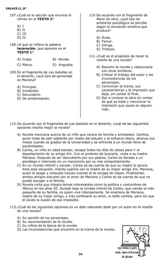 ENLACE12_8°

  107. ¿Cuál es la sección que enuncia el           110. De acuerdo con el fragmento de
       clímax en el TEXTO 2?                             Mano de obra, ¿qué tipo de
                                                         ambiente psicológico se percibe
      A)   I                                             según la sensación emotiva que
      B)   II                                            produce?
      C)   III
      D)   IV                                            A)   Duda.
                                                         B)   Temor.
  108. ¿A qué se refiere la palabra                      C)   Intriga.
       laceración, que aparece en el                     D)   Tristeza.
       TEXTO 1?
                                                    111. ¿Cuál es el propósito de hacer la
      A) Culpa.               B) Herida.                 reseña de una novela?
      C) Marca.               D) Angustia.
                                                         A) Resumir la novela y relacionarla
  109. En el fragmento de Las batallas en                   con otras similares.
       el desierto, ¿qué tipo de personaje               B) Criticar el trabajo del autor y las
       es Mariana?                                          inconsistencias de los
                                                            personajes.
      A)   Principal.                                    C) Comunicar la trama, sus
      B)   Incidental.                                      características y la impresión que
      C)   Secundario.                                      deja, sin contar el final.
      D)   De ambientación.                              D) Dar a conocer la obra sin contar
                                                            de qué se trata y mencionar la
                                                            impresión que causó en alguien
                                                            más.



  112. De acuerdo con el fragmento de Las batallas en el desierto, ¿cuál de las siguientes
       opciones reseña mejor la novela?

      A) Novela mexicana acerca de un niño que carece de familia y amistades: Carlitos,
         quien trata de salir adelante por medio del estudio y el esfuerzo diario, alcanza sus
         metas cuando se gradúa de la Universidad y se enfrenta a un mundo lleno de
         posibilidades.
      B) Carlos, un niño en edad escolar, escapa todos los días de clases para ir al
         departamento de su amigo Jim. Con el pretexto de buscarlo, visita a su madre
         Mariana. Después de ser descubierto por sus padres, Carlos es llevado a un
         psicólogo e internado en un manicomio por su mal comportamiento.
      C) En un mundo infantil y escolar, Carlos se da cuenta de que su madre lo ignora.
         Ante esta situación, intenta suplirla con la madre de su mejor amigo Jim, Mariana,
         quien lo acoge y consuela incluso cuando él se escapa de clases. Finalmente,
         ambos amigos discuten por el amor de Mariana y Carlos se da cuenta de que no
         puede escoger a la familia.
      D) Novela corta que integra temas interesantes como la política y costumbres de
         México en los años 50. Sucede bajo la mirada infantil de Carlos, que siendo el más
         pequeño de su familia, es quien vive intensamente. Se enamora de Mariana,
         madre de su mejor amigo, y tras confesarle su amor, lo bello cambia, pero sin que
         él olvide la ilusión de ese imposible.

  113. ¿Cuál de las siguientes opciones es un dato relevante dado por un autor en la reseña
       de una novela?

      A)   Su opinión de los personajes.
      B)   Su recomendación de la novela.
      C)   Su crítica de la época de la novela.
      D)   Las inconsistencias que encontró en la trama de la novela.


                                                                           CGC




                                              34
 