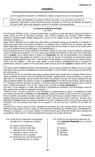 ENLACE12_8°

                                               ESPAÑOL

        Lee la siguiente situación y contesta las cuatro preguntas que le corresponden.

        Para la clase de Español, la profesora Elena les pide a sus alumnos que lean el
        siguiente fragmento cuento latinoamericano llamado La herencia de Matilde Arcángel,
        de Juan Rulfo, para que después realicen el análisis correspondiente.

                                     La herencia de Matilde Arcángel
                                                 Juan Rulfo
En el Corazón de María vivían, no hace mucho tiempo, un padre y un hijo conocidos como los Eremites; si
acaso porque los dos se llamaban Euremios. Uno, Euremio Cedillo; otro, Euremio Cedillo también,
aunque no costaba ningún trabajo distinguirlos, ya que uno le sacaba al otro una ventaja de veinticinco
años bien colmados [...]
Quien más lo aborrecía era su padre, por más cierto mi compadre; porque yo le bauticé al muchacho. Y
parece que para hacer lo que hacía se atenía a su estatura. Era un hombrón así de grande, que hasta
daba coraje estar junto a él y sopesar su fuerza, aunque fuera con la mirada. Al verlo uno se sentía como
si a uno lo hubieran hecho de mala gana o con desperdicios [...]
Euremio grande tenía un rancho apodado Las Ánimas, venido a menos por muchos trastornos, aunque el
mayor de todos fue el descuido. Y es que nunca quiso dejarle esa herencia al hijo que, como ya les dije,
era mi ahijado. Se la bebió entera a tragos de 'bingarrote' [un tipo de aguardiente], que conseguía
vendiendo pedazo tras pedazo de rancho y con el único fin de que el muchacho no encontrara cuando
creciera de dónde agarrarse para vivir. Y casi lo logró. El hijo apenas si se levantó un poco sobre la tierra,
hecho una pura lástima, y más que nada debido a unos cuantos compadecidos que le ayudaron a
enderezarse; porque su padre ni se ocupó de él, antes parecía que se le cuajaba la sangre de sólo verlo
[...]
La madre se llamó Matilde Arcángel. Entre paréntesis, ella no era de Corazón de María, sino de un lugar
más arriba que se nombra Chupaderos al cual nunca llegó a ir el tal Cedillo y que si acaso lo conoció fue
por referencias [...]
Al volver de uno de mis recorridos supe que ya estaba casada con el dueño de Las Ánimas. Pensé que la
había arrastrado la codicia y tal vez lo grande del hombre. Justificaciones nunca me faltaron. Lo que me
dolió aquí en el estómago, que es donde más duelen los pesares, fue que se hubiera olvidado de ese
atajo de pobres diablos que íbamos a verla y nos guarecíamos en el calor de sus miradas. Sobre todo de
mí, Tranquilino Herrera, servidor de ustedes, y con quien ella se comprometió de abrazo y beso y toda la
cosa [...] Después engordó. Tuvo un hijo. Luego murió. La mató un caballo desbocado [...]
Con todo, no me resigné a no verla. Me acomedí a bautizarles al muchacho, con tal de seguir cerca de
ella, aunque fuera nomás en calidad de compadre [...]
“Todavía viviría —se puso a decir él— si el muchacho no hubiera tenido la culpa”. Y contaba que al niño
se le había ocurrido dar un berrido como de tecolote, cuando el caballo en que venían era muy asustón.
Él se lo advirtió a la madre muy bien, como para convencerla de que no dejara berrear al muchacho. Y
también decía que ella podía haberse defendido al caer; pero que hizo todo lo contrario: “Se hizo arco,
dejándole un hueco al hijo como para no aplastarlo. Así que, contando unas con otras toda la culpa es del
muchacho. Da unos berridos que hasta uno se espanta. Y yo para qué voy a quererlo. Él de nada me
sirve” [...]
Euremio chico creció a pesar de todo, apoyado en la piedad de unas cuantas almas; casi por el puro
aliento que trajo desde al nacer. Todos los días amanecía aplastado por el padre que lo consideraba un
cobarde y un asesino, y si no quiso matarlo, al menos procuró que muriera de hambre para olvidarse de
su existencia. Pero vivió. En cambio el padre iba para abajo con el paso del tiempo.
                                                                                                (Fragmento)

  114. ¿Cuál de las siguientes situaciones                    115. ¿Cuál de las siguientes opciones es
       suceden en el cuento que leíste?                            una variante dialectal en el cuento
                                                                   anterior?
        A) Peleas entre familias.
        B) Odio y rencor entre dos                                A)   Hueco.
           miembros de la familia.                                B)   Cuajaba.
        C) Muertes y apoyo entre los                              C)   Berrido.
           miembros de un pueblo.                                 D)   Tecolote.
        D) Distinción de una familia entre
           los habitantes de un pueblo.




                                                     35
 