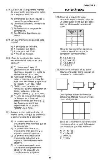 ENLACE12_8°

118. ¿De cuál de las siguientes fuentes                    MATEMÁTICAS
     de información provienen los datos
     de la segunda noticia?
                                                 122. Observa la siguiente tabla
    A) Extranjeros que han seguido la                 incompleta que presenta datos de
       operación de salvamento.                       un video juego en la que por cada
    B) Laurence Golborne, ministro de                 acierto, el marcador se eleva al
       Minería.                                       cubo.
    C) Profesionistas a cargo de la
       perforación.                                           Número    X3
    D) Evo Morales, Presidente de                               “X”
       Bolivia.                                                  1       1
                                                                 2
119. ¿En qué momento se publicó esta                             3
     noticia?                                                    4
                                                                 5
    A)   A   principios   de Octubre.
    B)   A   mediados     del 2010.                  ¿Cuál de las siguientes opciones
    C)   A   principios   del 2010.                  contiene los números que la
    D)   A   finales de   Agosto.                    completan correctamente?

120. ¿Cuál de las siguientes partes                  A)   3,6,9,12,15
     extraídas de las noticias es una                B)   8,27,64,125
     opinión?                                        C)   4,6,8,10,12
                                                     D)   5,6,7,8,9
    A) "(...) abandonó ayer el
       yacimiento San José entre                 123. Mónica va a colocar en su baño
       bocinazos, sirenas y el júbilo de              algunos mosaicos como los que se
       los familiares". (1a. nota)                    muestran a continuación:
    B) "Sebastián Piñera (...) confió
       estar el martes en la mina San
       José para encabezar el operativo
       de rescate (...)". (2a. nota)
    C) "Así lo creen también los
       familiares, quienes rompieron en
       llanto, aplausos, gritos de
       alegría, cantos (...)". (1a. nota)
                                                     Con algunos mosaicos como los
    D) "(...) Si se trata de héroes, uno
                                                     anteriores, Mónica hizo un arreglo
       de los que ya brilla es el
                                                     como el siguiente:
       estadounidense Jeff Herat (...)
       que finalmente abrió las
       esperanzas de un pronto
       rescate". (2a. nota)

121. Aunque ambas noticias tratan el
     mismo tema, ¿En qué se diferencia
     la primera nota de la segunda?

    A) La primera nota hace un                       ¿Cuál es la expresión algebraica que
       tratamiento más riguroso que el               representa el área total del arreglo
       de la segunda.                                con mosaicos que hizo Mónica?
    B) La primera nota hace un
       tratamiento más general y la                  A)   x2+4x+20
       segundo uno más riguroso.                     B)   x2+8x+12
    C) La primera nota realiza un                    C)   10x+36
       tratamiento subjetivo y la                    D)   4x+16
       segunda uno completamente
       objetivo.
    D) La primera nota realiza un
       tratamiento completamente
       objetivo y la segunda uno
       completamente subjetivo.

                                            37
 