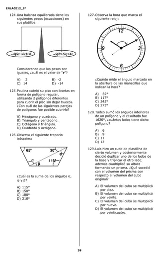 ENLACE12_8°

  124. Una balanza equilibrada tiene los             127. Observa la hora que marca el
       siguientes pesos (ecuaciones) en                   siguiente reloj:
       sus platillos:




      Considerando que los pesos son
      iguales, ¿cuál es el valor de “r”?

      A)  2                  B) -2                       ¿Cuánto mide el ángulo marcado en
      C) 14                  D) -14                      la abertura de las manecillas que
                                                         indican la hora?
  125. Paulina cubrió su piso con losetas en
       forma de polígono regular,                        A) 87°
       utilizando 2 polígonos diferentes                 B) 117°
       para cubrir el piso sin dejar huecos.             C) 243°
       ¿Con cuál de las siguientes parejas               D) 273°
       de polígonos fue posible cubrirlo?
                                                     128. Tadeo sumó los ángulos interiores
      A)   Hexágono y cuadrado.                           de un polígono y el resultado fue
      B)   Triángulo y pentágono.                         1620°, ¿cuántos lados tiene dicho
      C)   Octágono y triángulo.                          polígono?
      D)   Cuadrado y octágono.
                                                         A)   16
  126. Observa el siguiente trapecio                     B)   19
       isósceles:                                        C)   11
                                                         D)   12

                                                     129. Luis hizo un cubo de plastilina de
                                                          cierto volumen y posteriormente
                                                          decidió duplicar uno de los lados de
                                                          la base y triplicar el otro lado;
                                                          además cuadriplicó su altura
                                                          formando un prisma. ¿Qué sucedió
                                                          con el volumen del prisma con
      ¿Cuál es la suma de los ángulos      α,             respecto al volumen del cubo
      φ y β?                                              original?

      A)   115°                                          A) El volumen del cubo   se multiplicó
      B)   150°                                             por diez.
      C)   180°                                          B) El volumen del cubo   se multiplicó
      D)   210°                                             por veinte.
                                                         C) El volumen del cubo   se multiplicó
                                                            por nueve.
                                                         D) El volumen del cubo   se multiplicó
                                                            por veinticuatro.




                                                38
 