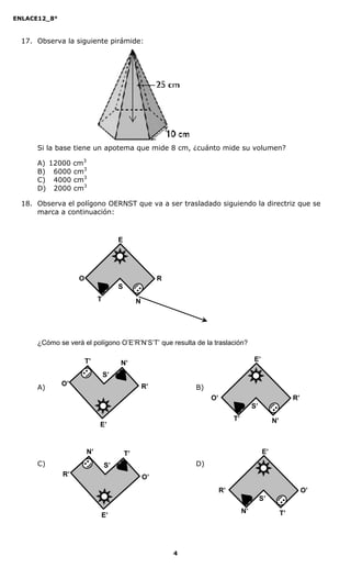 ENLACE12_8°



  17. Observa la siguiente pirámide:




      Si la base tiene un apotema que mide 8 cm, ¿cuánto mide su volumen?

      A) 12000 cm3
      B) 6000 cm3
      C) 4000 cm3
      D) 2000 cm3

  18. Observa el polígono OERNST que va a ser trasladado siguiendo la directriz que se
      marca a continuación:



                                     E




                   O                                   R
                                     S
                            T                 N




      ¿Cómo se verá el polígono O’E’R’N’S’T’ que resulta de la traslación?

                       T’                                                               E’
                                     N’
                                S’
              O’
      A)                                          R’           B)
                                                                    O’                                      R’
                                                                                        S’
                                                                              T’                  N’
                            E’


                       N’                T’                                                  E’
      C)                        S’                             D)
              R’                                  O’
                                                                         R’                                      O’
                                                                                             S’
                                                                                   N’                  T’
                            E’




                                                           4
 