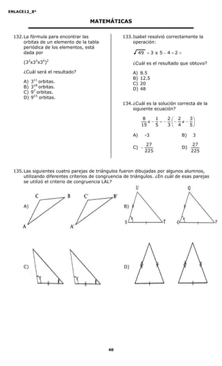 ENLACE12_8°

                                     MATEMÁTICAS

  132. La fórmula para encontrar las                133. Isabel resolvió correctamente la
       orbitas de un elemento de la tabla                operación:
       periódica de los elementos, está
       dada por                                                49  3 x 5  4  2 

      (32x33x34)2                                         ¿Cuál es el resultado que obtuvo?
      ¿Cuál será el resultado?                            A)   8.5
                                                          B)   12.5
      A)   311 orbitas.                                   C)   20
      B)   318 orbitas.                                   D)   48
      C)   97 orbitas.
      D)   915 orbitas.
                                                    134. ¿Cuál es la solución correcta de la
                                                         siguiente ecuación?

                                                                 8    1   2 2   3
                                                                   x     x  
                                                                15    5   3 4   5

                                                          A)      -3                  B)   3

                                                                  27                       27
                                                          C)                         D)
                                                                  225                      225



  135. Las siguientes cuatro parejas de triángulos fueron dibujadas por algunos alumnos,
       utilizando diferentes criterios de congruencia de triángulos. ¿En cuál de esas parejas
       se utilizó el criterio de congruencia LAL?




      A)                                             B)




      C)                                             D)




                                              40
 