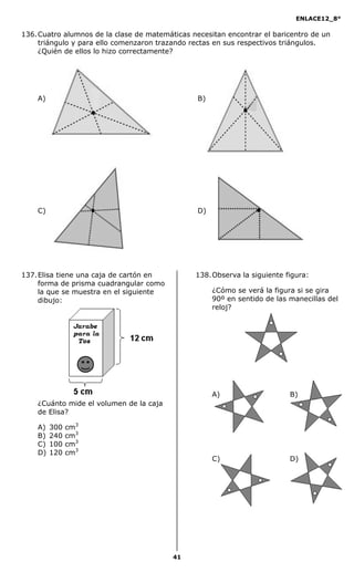 ENLACE12_8°

136. Cuatro alumnos de la clase de matemáticas necesitan encontrar el baricentro de un
     triángulo y para ello comenzaron trazando rectas en sus respectivos triángulos.
     ¿Quién de ellos lo hizo correctamente?




    A)                                           B)




    C)                                           D)




137. Elisa tiene una caja de cartón en          138. Observa la siguiente figura:
     forma de prisma cuadrangular como
     la que se muestra en el siguiente                ¿Cómo se verá la figura si se gira
     dibujo:                                          90º en sentido de las manecillas del
                                                      reloj?




                                                      A)                    B)
    ¿Cuánto mide el volumen de la caja
    de Elisa?

    A)   300   cm3
    B)   240   cm3
    C)   100   cm3
    D)   120   cm3
                                                      C)                    D)




                                          41
 