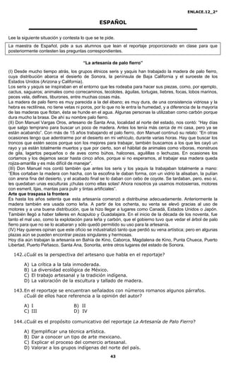 ENLACE.12_2°

                                                ESPAÑOL

Lee la siguiente situación y contesta lo que se te pide.
La maestra de Español, pide a sus alumnos que lean el reportaje proporcionado en clase para que
posteriormente contesten las preguntas correspondientes.

                                       “La artesanía de palo fierro”
(I) Desde mucho tiempo atrás, los grupos étnicos seris y yaquis han trabajado la madera de palo fierro,
cuya distribución abarca el desierto de Sonora, la península de Baja California y el suroeste de los
Estados Unidos (Arizona y California).
Los seris y yaquis se inspiraban en el entorno que les rodeaba para hacer sus piezas, como, por ejemplo,
cactus, saguaros; animales como correcaminos, tecolotes, águilas, tortugas, liebres, focas, lobos marinos,
peces vela, delfines, tiburones, entre muchas cosas más.
La madera de palo fierro es muy parecida a la del ébano; es muy dura, de una consistencia vidriosa y la
hebra es rectilínea, no tiene vetas ni poros, por lo que no le entra la humedad, y a diferencia de la mayoría
de las maderas que flotan, ésta se hunde en el agua. Algunas personas la utilizaban como carbón porque
dura mucho la brasa. De ahí su nombre palo fierro.
(II) Don Manuel Vargas Oros, artesano de Santa Ana, localidad al norte del estado, nos contó: “Hay días
que salgo temprano para buscar un poco de madera. Antes los tenía más cerca de mi casa, pero ya se
están acabando”. Con más de 15 años trabajando el palo fierro, don Manuel continuó su relato: “En otras
ocasiones tengo que adentrarme por el desierto en mi vehículo, durante varias horas. Hay que buscar los
troncos que estén secos porque son los mejores para trabajar, también buscamos a los que les cayó un
rayo y ya están totalmente muertos y que por cierto, son el hábitat de animales como víboras, monstruos
de gila, lagartos pequeños o de aves como búhos, halcones, aguilillas o lechuzas. En ocasiones los
cortamos y los dejamos secar hasta cinco años, porque si no esperamos, al trabajar esa madera queda
rojiza-amarilla y es más difícil de manejar”.
(III) Don Manuel nos contó también que antes los seris y los yaquis la trabajaban totalmente a mano:
“Ellos cortaban la madera con hacha, con la escofina le daban forma, con un vidrio la alisaban, la pulían
con arena fina del desierto, y el acabado final se lo daban con cebo de coyote. Se tardaban, pero, eso sí,
les quedaban unas esculturas ¡chulas como ellas solas! Ahora nosotros ya usamos motosierras, motores
con esmeril, lijas, mantas para pulir y tintas artificiales”.
Arte que traspasa la frontera
Es hasta los años setenta que esta artesanía comenzó a distribuirse adecuadamente. Anteriormente la
madera también era usada como leña. A partir de los ochenta, su venta se elevó gracias al uso de
motores y a una buena distribución, que la hizo llegar a lugares como Canadá, Estados Unidos o Japón.
También llegó a haber talleres en Acapulco y Guadalajara. En el inicio de la década de los noventa, fue
tanto el mal uso, como la explotación para leña y carbón, que el gobierno tuvo que vedar el árbol de palo
fierro para que no se lo acabaran y sólo quedó permitido su uso para la artesanía.
(IV) Hay quienes opinan que este oficio se industrializó tanto que perdió su vena artística; pero en algunas
plazas aún se pueden encontrar piezas singulares y hermosas.
Hoy día aún trabajan la artesanía en Bahía de Kino, Caborca, Magdalena de Kino, Punta Chueca, Puerto
Libertad, Puerto Peñasco, Santa Ana, Sonorita, entre otros lugares del estado de Sonora.

  142. ¿Cuál es la perspectiva del artesano que habla en el reportaje?

        A)   La crítica a la tala inmoderada.
        B)   La diversidad ecológica de México.
        C)   El trabajo artesanal y la tradición indígena.
        D)   La valoración de la escultura y tallado de madera.

  143. En el reportaje se encuentran señalados con números romanos algunos párrafos.
       ¿Cuál de ellos hace referencia a la opinión del autor?

        A) I                      B) II
        C) III                    D) IV

  144. ¿Cuál es el propósito comunicativo del reportaje La Artesanía de Palo Fierro?

        A)   Ejemplificar una técnica artística.
        B)   Dar a conocer un tipo de arte mexicano.
        C)   Explicar el proceso del comercio artesanal.
        D)   Valorar a los grupos indígenas del norte del país.
                                                     43
 