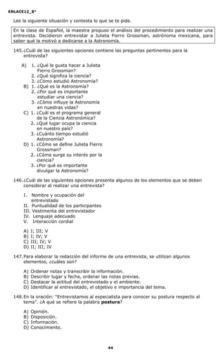ENLACE12_8°

  Lee la siguiente situación y contesta lo que se te pide.

  En la clase de Español, la maestra propuso el análisis del procedimiento para realizar una
  entrevista. Decidieron entrevistar a Julieta Fierro Grossman, astrónoma mexicana, para
  saber qué la motivó a dedicarse a la Astronomía.

  145. ¿Cuál de las siguientes opciones contiene las preguntas pertinentes para la
       entrevista?

     A)  1. ¿Qué le gusta hacer a Julieta
            Fierro Grossman?
         2. ¿Qué significa la ciencia?
         3. ¿Cómo estudió Astronomía?
      B) 1. ¿Qué es la Astronomía?
         2. ¿Por qué es importante
            estudiar una ciencia?
         3. ¿Cómo influye la Astronomía
            en nuestras vidas?
      C) 1. ¿Cuál es el programa general
            de la Ciencia Astronómica?
         2. ¿Qué lugar ocupa la ciencia
            en nuestro país?
         3. ¿Cuánto tiempo estudió
            Astronomía?
      D) 1. ¿Cómo se define Julieta Fierro
            Grossman?
         2. ¿Cómo surge su interés por la
            ciencia?
         3. ¿Por qué es importante
            divulgar la Astronomía?

  146. ¿Cuál de las siguientes opciones presenta algunos de los elementos que se deben
       considerar al realizar una entrevista?

      I.   Nombre y ocupación del
          entrevistado
      II. Puntualidad de los participantes
      III. Vestimenta del entrevistador
      IV. Lenguaje adecuado
      V. Interacción cordial

      A)   I; III; V
      B)   I; IV; V
      C)   III; IV; V
      D)   II; III; IV

  147. Para elaborar la redacción del informe de una entrevista, se utilizan algunos
       elementos, ¿cuáles son?

      A)   Ordenar notas y transcribir la información.
      B)   Describir lugar y fecha, ordenar las notas previas.
      C)   Destacar la actitud del entrevistado y el ambiente.
      D)   Identificar al entrevistado, el objetivo e importancia del tema.

  148. En la oración: “Entrevistamos al especialista para conocer su postura respecto al
       tema”. ¿A qué se refiere la palabra postura?

      A)   Opinión.
      B)   Disposición.
      C)   Información.
      D)   Conocimiento.



                                               44
 