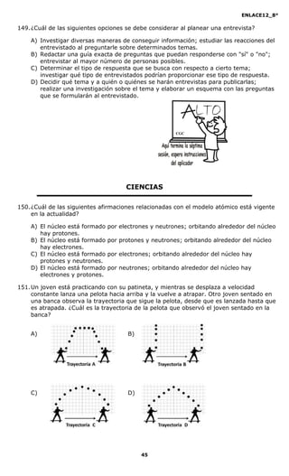 ENLACE12_8°

149. ¿Cuál de las siguientes opciones se debe considerar al planear una entrevista?

    A) Investigar diversas maneras de conseguir información; estudiar las reacciones del
       entrevistado al preguntarle sobre determinados temas.
    B) Redactar una guía exacta de preguntas que puedan responderse con "sí" o "no";
       entrevistar al mayor número de personas posibles.
    C) Determinar el tipo de respuesta que se busca con respecto a cierto tema;
       investigar qué tipo de entrevistados podrían proporcionar ese tipo de respuesta.
    D) Decidir qué tema y a quién o quiénes se harán entrevistas para publicarlas;
       realizar una investigación sobre el tema y elaborar un esquema con las preguntas
       que se formularán al entrevistado.




                                                       CGC




                                      CIENCIAS

150. ¿Cuál de las siguientes afirmaciones relacionadas con el modelo atómico está vigente
     en la actualidad?

    A) El núcleo está formado   por electrones y neutrones; orbitando alrededor del núcleo
       hay protones.
    B) El núcleo está formado   por protones y neutrones; orbitando alrededor del núcleo
       hay electrones.
    C) El núcleo está formado   por electrones; orbitando alrededor del núcleo hay
       protones y neutrones.
    D) El núcleo está formado   por neutrones; orbitando alrededor del núcleo hay
       electrones y protones.

151. Un joven está practicando con su patineta, y mientras se desplaza a velocidad
     constante lanza una pelota hacia arriba y la vuelve a atrapar. Otro joven sentado en
     una banca observa la trayectoria que sigue la pelota, desde que es lanzada hasta que
     es atrapada. ¿Cuál es la trayectoria de la pelota que observó el joven sentado en la
     banca?


    A)                                 B)




    C)                                 D)




                                            45
 