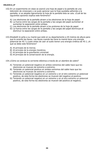 ENLACE12_8°

  152. En un experimento en clase se acercó una hoja de papel a la pantalla de una
       televisión de cinescopio y se pudo apreciar que la hoja quedaba adherida a la
       pantalla; si se alejaba ligeramente la hoja de la pantalla ésta se caía. ¿Cuál de las
       siguientes opciones explica este fenómeno?

      A) Los electrones de la pantalla atraen a los electrones de la hoja de papel.
      B) La fuerza entre las cargas de la pantalla y las cargas del papel aumentan al
         aumentar la separación entre ambas.
      C) Los electrones de la pantalla atraen a los protones de la hoja de papel.
      D) La fuerza entre las cargas de la pantalla y las cargas del papel disminuye al
         disminuir la separación entre ambas.


  153. Elizabeth le grita a su mamá que está en su departamento a 45 metros de altura para
       que le aviente las llaves. Las llaves cuando las tiene la mamá tiene una energía
       potencial de 45 J y justo antes de caer al suelo tienen una energía cinética de 45 J, ¿A
       qué se debe este fenómeno?

      A)   Al   principio   de   la   inercia.
      B)   Al   principio   de   la   energía mecánica.
      C)   Al   principio   de   la   gravitación universal.
      D)   Al   principio   de   la   conservación de la energía.


  154. ¿Cómo se conduce la corriente eléctrica a través de un alambre de cobre?

      A) Teniendo un potencial negativo en ambos extremos del cable hace que los
         electrones se muevan de extremo a extremo.
      B) Teniendo un potencial positivo en ambos extremos del cable hace que los
         electrones se muevan de extremo a extremo.
      C) Teniendo un potencial negativo en un extremo y en el otro extremo un potencial
         positivo, de esta forma los electrones se mueven del negativo al positivo.
      D) Teniendo un potencial negativo en un extremo y en el otro extremo un potencial
         positivo, de esta forma los electrones se mueven del positivo al negativo.




                                                       46
 