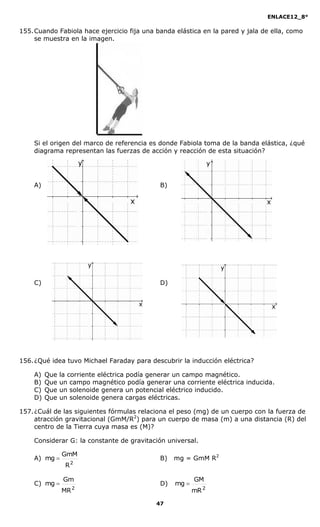 ENLACE12_8°

155. Cuando Fabiola hace ejercicio fija una banda elástica en la pared y jala de ella, como
     se muestra en la imagen.




    Si el origen del marco de referencia es donde Fabiola toma de la banda elástica, ¿qué
    diagrama representan las fuerzas de acción y reacción de esta situación?




    A)                                       B)




    C)                                       D)




156. ¿Qué idea tuvo Michael Faraday para descubrir la inducción eléctrica?

    A)   Que   la corriente eléctrica podía generar un campo magnético.
    B)   Que   un campo magnético podía generar una corriente eléctrica inducida.
    C)   Que   un solenoide genera un potencial eléctrico inducido.
    D)   Que   un solenoide genera cargas eléctricas.

157. ¿Cuál de las siguientes fórmulas relaciona el peso (mg) de un cuerpo con la fuerza de
     atracción gravitacional (GmM/R2) para un cuerpo de masa (m) a una distancia (R) del
     centro de la Tierra cuya masa es (M)?

    Considerar G: la constante de gravitación universal.

               GmM
    A) mg                                   B)   mg = GmM R2
                R2

                Gm                                       GM
    C) mg                                   D)   mg 
               MR 2                                      mR 2

                                            47
 