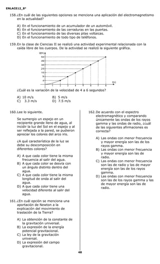 ENLACE12_8°

  158. ¿En cuál de las siguientes opciones se menciona una aplicación del electromagnetismo
       en la actualidad?

      A)   En   el   funcionamiento   de   un acumulador de un automóvil.
      B)   En   el   funcionamiento   de   las cerraduras en las puertas.
      C)   En   el   funcionamiento   de   las diversas pilas voltaicas.
      D)   En   el   funcionamiento   de   todo tipo de teléfonos.

  159. En la clase de Ciencias II se realizó una actividad experimental relacionada con la
       caída libre de los cuerpos. De la actividad se realizó la siguiente gráfica.




      ¿Cuál es la variación de la velocidad de 4 a 6 segundos?

      A) 10 m/s                  B) 5 m/s
      C) 3.3 m/s                 D) 7.5 m/s


  160. Lee lo siguiente.                                  162. De acuerdo con el espectro
                                                               electromagnético y comparando
      Se sumergio un espejo en un                              únicamente las ondas de los rayos
      recipiente grande lleno de agua, al                      gamma y las ondas de radio, ¿cuál
      incidir la luz del Sol en el espejo y al                 de las siguientes afirmaciones es
      ser reflejada a la pared, se pudieron                    correcta?
      apreciar los colores del arco iris.
                                                               A) Las ondas con menor frecuencia
      ¿A qué característica de la luz se                          y mayor energía son las de los
      debe su descomposición en                                   rayos gamma.
      diferentes colores?                                      B) Las ondas con menor frecuencia
                                                                  y mayor energía son las de
      A) A que cada color tiene la misma                          radio.
         frecuencia al salir del agua.                         C) Las ondas con menor frecuencia
      B) A que cada color se desvía con                           son las de radio y las de mayor
         un ángulo distinto dentro del                            energía son las de los rayos
         agua.                                                    gamma.
      C) A que cada color tiene la misma                       D) Las ondas con menor frecuencia
         longitud de onda al salir del                            son las de los rayos gamma y las
         agua.                                                    de mayor energía son las de
      D) A que cada color tiene una                               radio.
         velocidad diferente al salir del
         agua.

  161. ¿En cuál opción se menciona una
       aportación de Newton a la
       explicación del movimiento de
       traslación de la Tierra?

      A) La obtención de la constante de
         la gravitación universal.
      B) La expresión de la energía
         potencial gravitacional.
      C) La ley de la gravitación
         universal.
      D) La expresión del campo
         gravitacional.
                                                    48
 