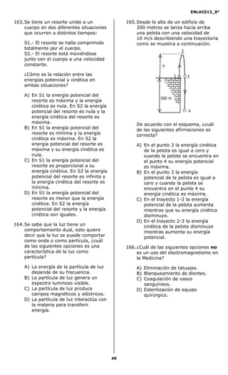 ENLACE12_8°

163. Se tiene un resorte unido a un               165. Desde lo alto de un edificio de
     cuerpo en dos diferentes situaciones              300 metros se lanza hacia arriba
     que ocurren a distintos tiempos:                  una pelota con una velocidad de
                                                       10 m/s describiendo una trayectoria
    S1.- El resorte se halla comprimido                como se muestra a continuación.
    totalmente por el cuerpo.
    S2.- El resorte está moviéndose
    junto con el cuerpo a una velocidad
    constante.

    ¿Cómo es la relación entre las
    energías potencial y cinética en
    ambas situaciones?

    A) En S1 la energía potencial del
       resorte es máxima y la energía
       cinética es nula. En S2 la energía
       potencial del resorte es nula y la
       energía cinética del resorte es
       máxima.                                        De acuerdo con el esquema, ¿cuál
    B) En S1 la energía potencial del                 de las siguientes afirmaciones es
       resorte es mínima y la energía                 correcta?
       cinética es máxima. En S2 la
       energía potencial del resorte es               A) En el punto 3 la energía cinética
       máxima y su energía cinética es                   de la pelota es igual a cero y
       nula.                                             cuando la pelota se encuentra en
    C) En S1 la energía potencial del                    el punto 4 su energía potencial
       resorte es proporcional a su                      es máxima.
       energía cinética. En S2 la energía             B) En el punto 3 la energía
       potencial del resorte es infinita y               potencial de la pelota es igual a
       la energía cinética del resorte es                cero y cuando la pelota se
       mínima.                                           encuentra en el punto 4 su
    D) En S1 la energía potencial del                    energía cinética es máxima.
       resorte es menor que la energía                C) En el trayecto 1-2 la energía
       cinética. En S2 la energía                        potencial de la pelota aumenta
       potencial del resorte y la energía                mientras que su energía cinética
       cinética son iguales.                             disminuye.
                                                      D) En el trayecto 2-3 la energía
164. Se sabe que la luz tiene un                         cinética de la pelota disminuye
     comportamiento dual, esto quiere                    mientras aumenta su energía
     decir que la luz se puede comportar                 potencial.
     como onda o como partícula, ¿cuál
     de las siguientes opciones es una            166. ¿Cuál de las siguientes opciones no
     característica de la luz como                     es un uso del electromagnetismo en
     partícula?                                        la Medicina?
    A) La energía de la partícula de luz              A) Eliminación de tatuajes.
       depende de su frecuencia.                      B) Blanqueamiento de dientes.
    B) La partícula de luz genera un                  C) Coagulación de vasos
       espectro luminoso visible.                        sanguíneos.
    C) La partícula de luz produce                    D) Esterilización de equipo
       campos magnéticos y eléctricos.                   quirúrgico.
    D) La partícula de luz interactúa con
       la materia para transferir
       energía.




                                             49
 