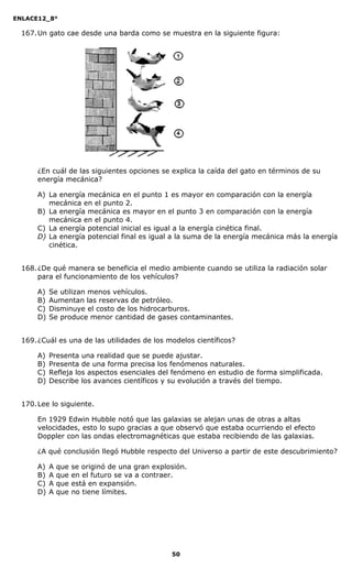 ENLACE12_8°

  167. Un gato cae desde una barda como se muestra en la siguiente figura:




      ¿En cuál de las siguientes opciones se explica la caída del gato en términos de su
      energía mecánica?

      A) La energía mecánica en el punto 1 es mayor en comparación con la energía
         mecánica en el punto 2.
      B) La energía mecánica es mayor en el punto 3 en comparación con la energía
         mecánica en el punto 4.
      C) La energía potencial inicial es igual a la energía cinética final.
      D) La energía potencial final es igual a la suma de la energía mecánica más la energía
         cinética.


  168. ¿De qué manera se beneficia el medio ambiente cuando se utiliza la radiación solar
       para el funcionamiento de los vehículos?

      A)   Se utilizan menos vehículos.
      B)   Aumentan las reservas de petróleo.
      C)   Disminuye el costo de los hidrocarburos.
      D)   Se produce menor cantidad de gases contaminantes.


  169. ¿Cuál es una de las utilidades de los modelos científicos?

      A)   Presenta una realidad que se puede ajustar.
      B)   Presenta de una forma precisa los fenómenos naturales.
      C)   Refleja los aspectos esenciales del fenómeno en estudio de forma simplificada.
      D)   Describe los avances científicos y su evolución a través del tiempo.


  170. Lee lo siguiente.

      En 1929 Edwin Hubble notó que las galaxias se alejan unas de otras a altas
      velocidades, esto lo supo gracias a que observó que estaba ocurriendo el efecto
      Doppler con las ondas electromagnéticas que estaba recibiendo de las galaxias.

      ¿A qué conclusión llegó Hubble respecto del Universo a partir de este descubrimiento?

      A)   A   que   se originó de una gran explosión.
      B)   A   que   en el futuro se va a contraer.
      C)   A   que   está en expansión.
      D)   A   que   no tiene límites.




                                                 50
 