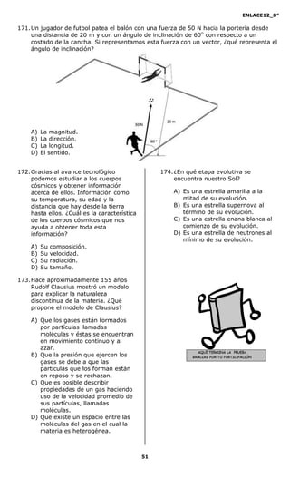 ENLACE12_8°

171. Un jugador de futbol patea el balón con una fuerza de 50 N hacia la portería desde
     una distancia de 20 m y con un ángulo de inclinación de 60o con respecto a un
     costado de la cancha. Si representamos esta fuerza con un vector, ¿qué representa el
     ángulo de inclinación?




    A)   La magnitud.
    B)   La dirección.
    C)   La longitud.
    D)   El sentido.


172. Gracias al avance tecnológico                  174. ¿En qué etapa evolutiva se
     podemos estudiar a los cuerpos                      encuentra nuestro Sol?
     cósmicos y obtener información
     acerca de ellos. Información como                  A) Es una estrella amarilla a la
     su temperatura, su edad y la                          mitad de su evolución.
     distancia que hay desde la tierra                  B) Es una estrella supernova al
     hasta ellos. ¿Cuál es la característica               término de su evolución.
     de los cuerpos cósmicos que nos                    C) Es una estrella enana blanca al
     ayuda a obtener toda esta                             comienzo de su evolución.
     información?                                       D) Es una estrella de neutrones al
                                                           mínimo de su evolución.
    A)   Su   composición.
    B)   Su   velocidad.
    C)   Su   radiación.
    D)   Su   tamaño.

173. Hace aproximadamente 155 años
     Rudolf Clausius mostró un modelo
     para explicar la naturaleza
     discontinua de la materia. ¿Qué
     propone el modelo de Clausius?

    A) Que los gases están formados
       por partículas llamadas
       moléculas y éstas se encuentran
       en movimiento continuo y al
       azar.
                                                                 AQUÍ TERMINA LA PRUEBA
    B) Que la presión que ejercen los                          GRACIAS POR TU PARTICIPACIÓN
       gases se debe a que las
       partículas que los forman están
       en reposo y se rechazan.
    C) Que es posible describir
       propiedades de un gas haciendo
       uso de la velocidad promedio de
       sus partículas, llamadas
       moléculas.
    D) Que existe un espacio entre las
       moléculas del gas en el cual la
       materia es heterogénea.



                                               51
 