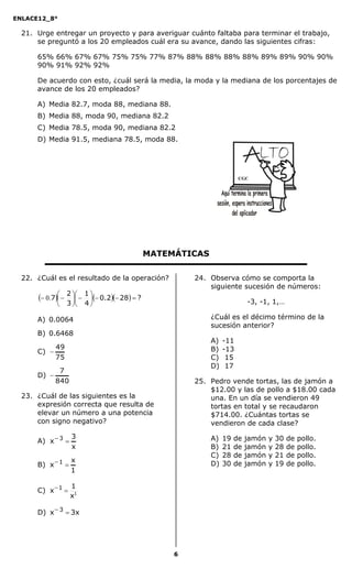 ENLACE12_8°

  21. Urge entregar un proyecto y para averiguar cuánto faltaba para terminar el trabajo,
      se preguntó a los 20 empleados cuál era su avance, dando las siguientes cifras:

      65% 66% 67% 67% 75% 75% 77% 87% 88% 88% 88% 88% 89% 89% 90% 90%
      90% 91% 92% 92%

      De acuerdo con esto, ¿cuál será la media, la moda y la mediana de los porcentajes de
      avance de los 20 empleados?

      A) Media 82.7, moda 88, mediana 88.
      B) Media 88, moda 90, mediana 82.2
      C) Media 78.5, moda 90, mediana 82.2
      D) Media 91.5, mediana 78.5, moda 88.




                                                                        CGC




                                               MATEMÁTICAS

  22. ¿Cuál es el resultado de la operación?            24. Observa cómo se comporta la
                                                            siguiente sucesión de números:
       0.7  2   1  0.2 28  ?
                                                                        -3, -1, 1,…
                3    4

      A) 0.0064                                              ¿Cuál es el décimo término de la
                                                             sucesión anterior?
      B) 0.6468
                                                             A)   -11
           49                                                B)   -13
      C) 
           75                                                C)    15
                                                             D)    17
              7
      D) 
             840                                        25. Pedro vende tortas, las de jamón a
                                                            $12.00 y las de pollo a $18.00 cada
  23. ¿Cuál de las siguientes es la                         una. En un día se vendieron 49
      expresión correcta que resulta de                     tortas en total y se recaudaron
      elevar un número a una potencia                       $714.00. ¿Cuántas tortas se
      con signo negativo?                                   vendieron de cada clase?
                   3
      A) x  3                                              A)   19   de   jamón   y   30   de   pollo.
                   x                                         B)   21   de   jamón   y   28   de   pollo.
                                                             C)   28   de   jamón   y   21   de   pollo.
                   x
      B) x  1                                              D)   30   de   jamón   y   19   de   pollo.
                   1

                   1
      C) x  1 
                   x1

      D) x  3  3x




                                                    6
 