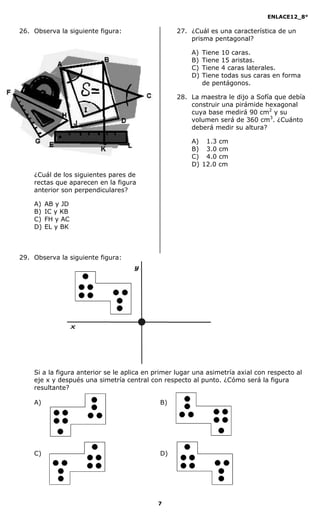 ENLACE12_8°

26. Observa la siguiente figura:                  27. ¿Cuál es una característica de un
                                                      prisma pentagonal?

                                                       A)   Tiene 10 caras.
                                                       B)   Tiene 15 aristas.
                                                       C)   Tiene 4 caras laterales.
                                                       D)   Tiene todas sus caras en forma
                                                            de pentágonos.

                                                  28. La maestra le dijo a Sofía que debía
                                                      construir una pirámide hexagonal
                                                      cuya base medirá 90 cm2 y su
                                                      volumen será de 360 cm3. ¿Cuánto
                                                      deberá medir su altura?

                                                       A) 1.3 cm
                                                       B) 3.0 cm
                                                       C) 4.0 cm
                                                       D) 12.0 cm
    ¿Cuál de los siguientes pares de
    rectas que aparecen en la figura
    anterior son perpendiculares?

    A)   AB y JD
    B)   IC y KB
    C)   FH y AC
    D)   EL y BK



29. Observa la siguiente figura:




    Si a la figura anterior se le aplica en primer lugar una asimetría axial con respecto al
    eje x y después una simetría central con respecto al punto. ¿Cómo será la figura
    resultante?

    A)                                       B)




    C)                                       D)




                                            7
 