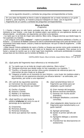 ENLACE12_8°

                                              ESPAÑOL

       Lee la siguiente situación y contesta las preguntas correspondientes al texto.

   En una clase de Español se llevó a cabo la adaptación de un texto narrativo a un guión
   teatral y, para lograrlo, la maestra propuso trabajarlo en clase. Lee el siguiente
   fragmento de un cuento y contesta las preguntas correspondientes.

                                           Álbum de Familia
                                              (Fragmento)
“[…] Cecilia y Susana no sólo fueron puntuales sino más aún: inoportunas. Llegaron al salón en el
momento en que Victoria —una mujer de mediana edad y que exhibía en una apariencia discreta una
eficacia latente— se esforzaba, con argumentos, por echar a una reportera.
—Le repito que no se trata de ningún acto solemne. Mera rutina. Antiguas alumnas que desde luego no
han superado a su maestra…
—¿Tan antiguas como estas criaturas? —replicó la periodista con desconfianza señalando a Cecilia y a
Susana—. La ausencia de Matilde Casanova ha sido lo suficientemente larga como para dar tiempo a que
muchachas como éstas nazcan, crezcan y hasta se reproduzcan. Así que no trate de engañarme… o trate
de hacerlo mejor.
—Ellas (repuso Victoria señalando de nuevo a Cecilia y a Susana que servían como punto constante de
referencia pero que no intervenían de otro modo en la disputa) son la excepción. Pero aunque no lo
fueran y aunque la reunión que va a tener lugar fuera importante, continuaría prohibiéndole la entrada
porque ésas son las órdenes que he recibido de Matilde. […]”
                                                                                                     (Fragmento)
                                  CASTELLANOS, Rosario. Álbum de familia. Joaquín Mortiz; México, 1971, pp. 66-67.



  33. ¿Qué parte del fragmento hace referencia a la introducción?

       A) "Le repito que no se trata de ningún acto solemne. Mera rutina."
       B) "Antiguas alumnas que desde luego no han superado a su maestra…".
       C) "Cecilia y a Susana que servían como punto constante de referencia pero no
          intervenían de otro modo en la disputa".
       D) "Llegaron al salón en el momento en que Victoria ―una mujer de mediana edad y
          que exhibía en una apariencia discreta una eficacia latente― se esforzaba, con
          argumentos, por echar a una reportera".

  34. ¿En cuál de las siguientes opciones                    36. ¿Qué características tiene el
      se mencionan los dos personajes                            fragmento que leíste para ser
      principales del fragmento que leíste?                      adaptado a guión teatral?

       A)   Cecilia y Susana.                                      A) Gran manejo del lenguaje.
       B)   Victoria y Cecilia.                                    B) Breves escenas dramáticas.
       C)   Matilde y la reportera.                                C) Escenas con mucha acción
       D)   Victoria y la reportera.                                  dramática.
                                                                   D) Diálogos detallados y acciones
  35. ¿Qué significa en este texto la                                 concretas.
      palabra criaturas tal como la usa el
      personaje de la reportera?                             37. ¿Qué adaptación debe hacerse en el
                                                                 fragmento para transformarlo a un
       A)   Creaciones.                                          guión teatral?
       B)   Personas jóvenes.
       C)   Personas inmaduras.                                    A) Agregar personajes.
       D)   Seres que apenas han nacido.                           B) Quitar el primer párrafo del
                                                                      texto.
                                                                   C) Agregarle diálogos y acciones
                                                                      nuevas.
                                                                   D) Transformar las descripciones en
                                                                      acotaciones.




                                                     9
 