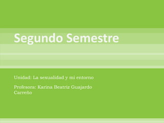Segundo Semestre Unidad: La sexualidad y mi entorno Profesora: Karina Beatriz Guajardo Carreño  