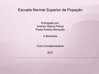 Escuela Normal Superior de Popayán


             Entregado por:
          Andrea Tatiana Potosi
         Paola Andrea Manquillo

              II Semestre


         Ciclo Complementario

                 2011
 