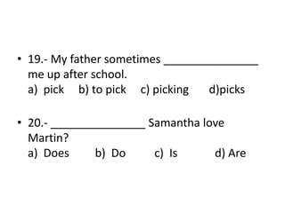• 19.- My father sometimes _______________
me up after school.
a) pick b) to pick c) picking d)picks
• 20.- _______________ Samantha love
Martin?
a) Does b) Do c) Is d) Are
 
