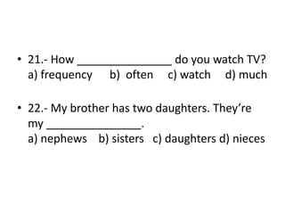 • 21.- How _______________ do you watch TV?
a) frequency b) often c) watch d) much
• 22.- My brother has two daughters. They’re
my _______________.
a) nephews b) sisters c) daughters d) nieces
 