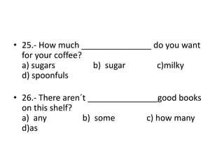 • 25.- How much _______________ do you want
for your coffee?
a) sugars b) sugar c)milky
d) spoonfuls
• 26.- There aren´t _______________good books
on this shelf?
a) any b) some c) how many
d)as
 