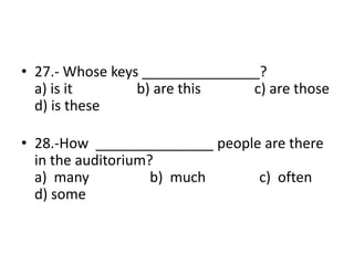 • 27.- Whose keys _______________?
a) is it b) are this c) are those
d) is these
• 28.-How _______________ people are there
in the auditorium?
a) many b) much c) often
d) some
 