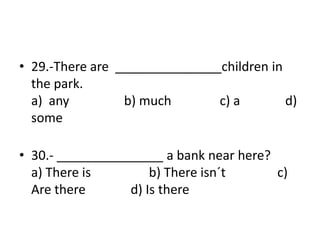 • 29.-There are _______________children in
the park.
a) any b) much c) a d)
some
• 30.- _______________ a bank near here?
a) There is b) There isn´t c)
Are there d) Is there
 
