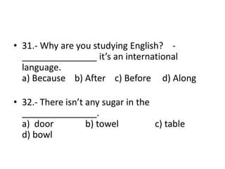 • 31.- Why are you studying English? -
_______________ it’s an international
language.
a) Because b) After c) Before d) Along
• 32.- There isn’t any sugar in the
_______________.
a) door b) towel c) table
d) bowl
 