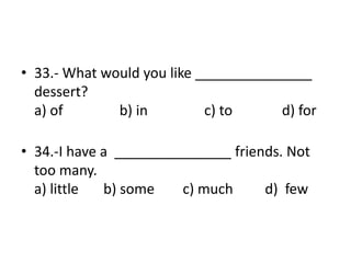 • 33.- What would you like _______________
dessert?
a) of b) in c) to d) for
• 34.-I have a _______________ friends. Not
too many.
a) little b) some c) much d) few
 