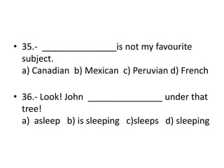 • 35.- _______________is not my favourite
subject.
a) Canadian b) Mexican c) Peruvian d) French
• 36.- Look! John _______________ under that
tree!
a) asleep b) is sleeping c)sleeps d) sleeping
 