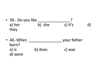 • 39.- Do you like _______________?
a) her b) she c) it’s d)
they
• 40.-When _______________ your father
born?
a) is b) does c) was
d) were
 