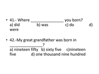 • 41.- Where _______________ you born?
a) did b) was c) do d)
were
• 42.-My great grandfather was born in
_______________?
a) nineteen fifty b) sixty five c)nineteen
five d) one thousand nine hundred
 