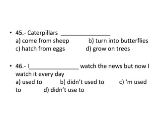 • 45.- Caterpillars _______________
a) come from sheep b) turn into butterflies
c) hatch from eggs d) grow on trees
• 46.- I_______________ watch the news but now I
watch it every day
a) used to b) didn’t used to c) ‘m used
to d) didn’t use to
 