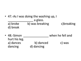• 47.-As I was doing the washing up, I
_______________ a glass.
a) broke b) was breaking c)breaking
d) break
• 48.-Simon _______________ when he fell and
hurt his leg.
a) dances b) danced c) was
dancing d) dancing
 