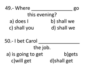 49.- Where _______________ go
this evening?
a) does I b) shall we
c) shall you d) shall we
50.- I bet Carol _______________
the job.
a) is going to get b)gets
c)will get d)shall get
 