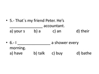 • 5.- That´s my friend Peter. He’s
_______________ accountant.
a) your s b) a c) an d) their
• 6.- I _______________ a shower every
morning.
a) have b) talk c) buy d) bathe
 