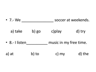 • 7.- We _______________ soccer at weekends.
a) take b) go c)play d) try
• 8.- I listen__________ music in my free time.
a) at b) to c) my d) the
 